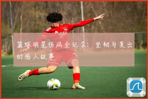 篮球明星伤病全记录：坚韧与复出的感人故事