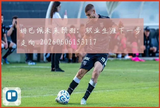 姆巴佩未来预测：职业生涯下一步走向_20260606153117