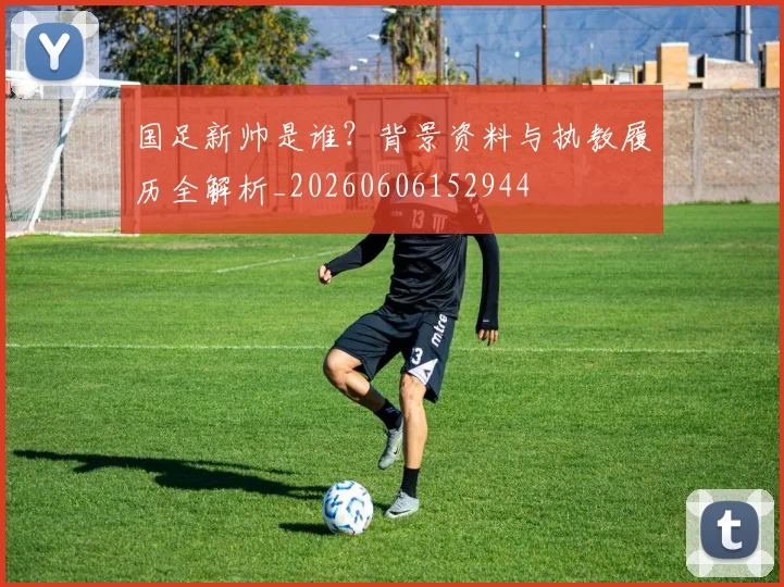 国足新帅是谁？背景资料与执教履历全解析_20260606152944