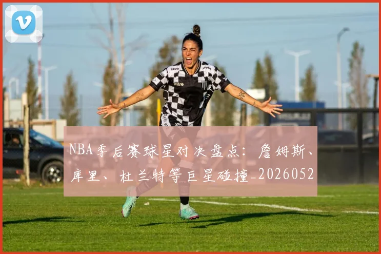 NBA季后赛球星对决盘点：詹姆斯、库里、杜兰特等巨星碰撞_20260526125443