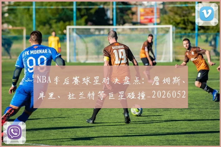 NBA季后赛球星对决盘点：詹姆斯、库里、杜兰特等巨星碰撞_20260526125443