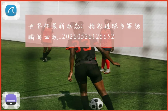 世界杯最新动态:精彩进球与赛场瞬间回放_20260526125652