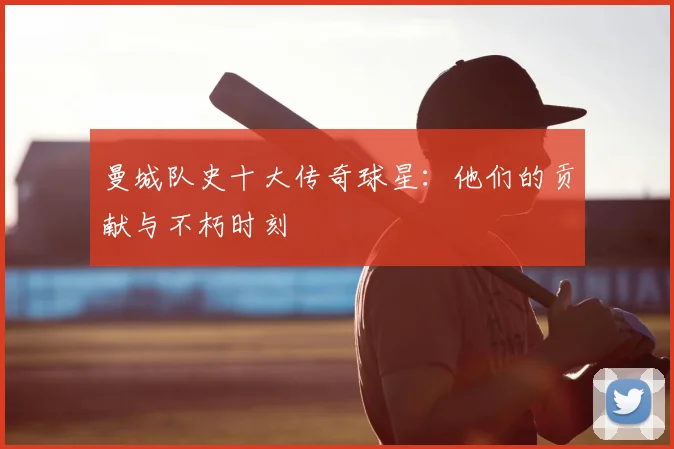 曼城队史十大传奇球星：他们的贡献与不朽时刻