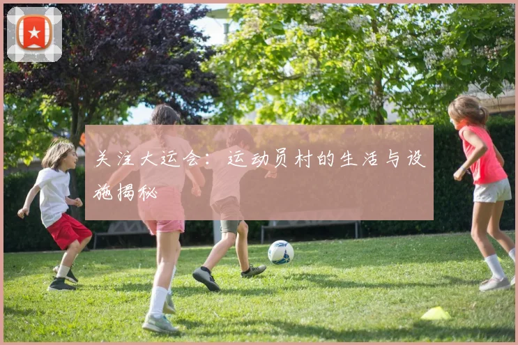 关注大运会:运动员村的生活与设施揭秘