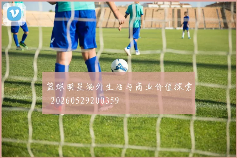 篮球明星场外生活与商业价值探索_20260529200359