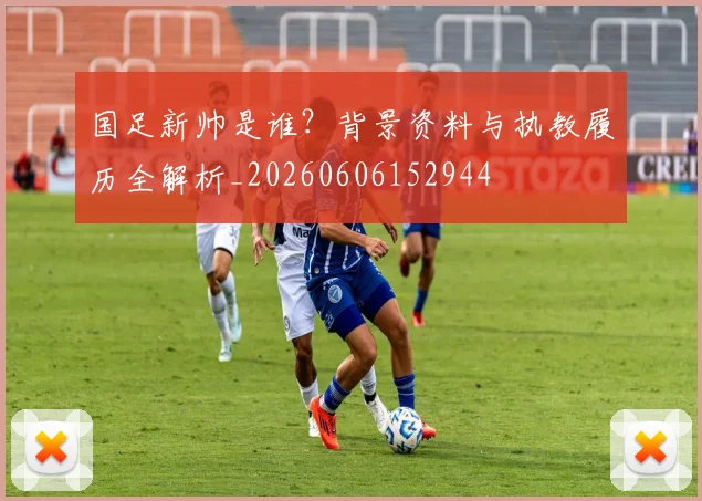 国足新帅是谁？背景资料与执教履历全解析_20260606152944