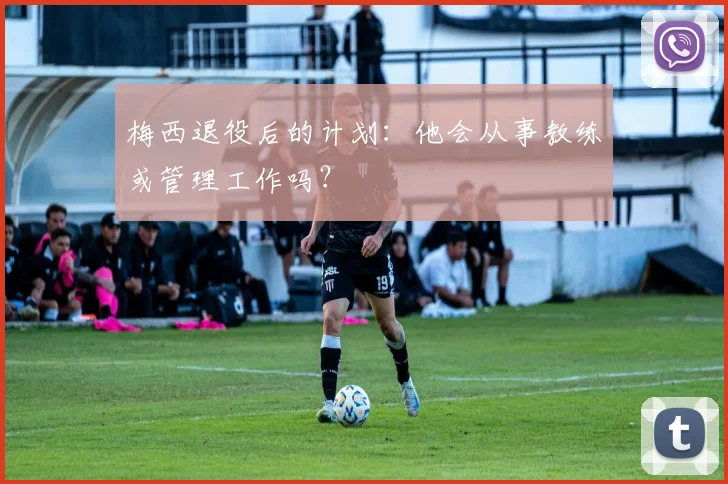 梅西退役后的计划：他会从事教练或管理工作吗？