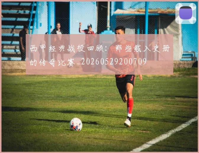 西甲经典战役回顾:那些载入史册的传奇比赛_20260529200709