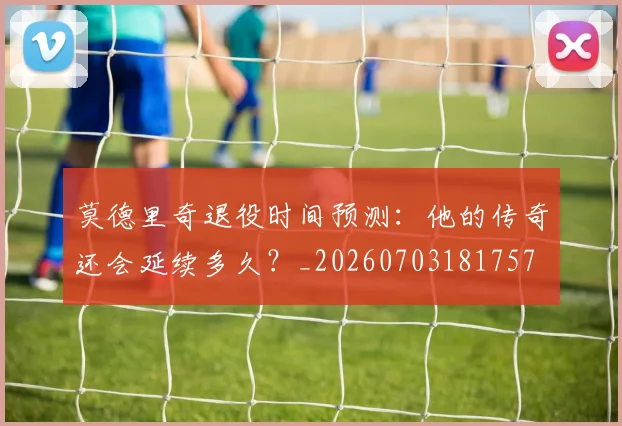 莫德里奇退役时间预测：他的传奇还会延续多久？_20260703181757